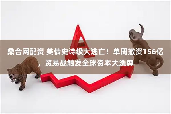 鼎合网配资 美债史诗级大逃亡！单周撤资156亿，贸易战触发全球资本大洗牌