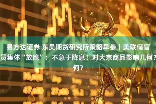 易方达证券 东吴期货研究所策略早参｜美联储官员集体“放鹰”：不急于降息！对大宗商品影响几何？