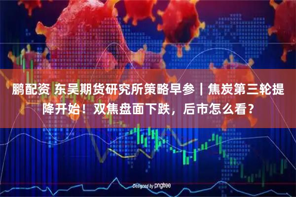 鹏配资 东吴期货研究所策略早参｜焦炭第三轮提降开始！双焦盘面下跌，后市怎么看？