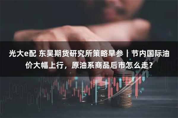 光大e配 东吴期货研究所策略早参｜节内国际油价大幅上行，原油系商品后市怎么走？