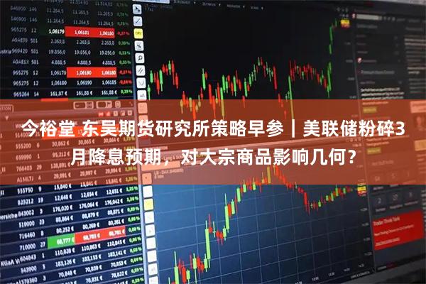 今裕堂 东吴期货研究所策略早参｜美联储粉碎3月降息预期，对大宗商品影响几何？