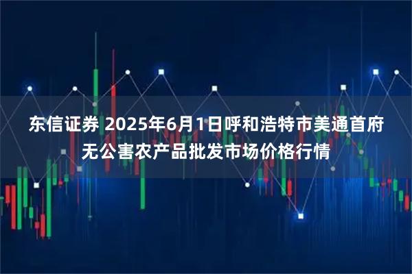东信证券 2025年6月1日呼和浩特市美通首府无公害农产品批发市场价格行情