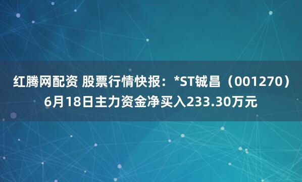 红腾网配资 股票行情快报：*ST铖昌（001270）6月18日主力资金净买入233.30万元