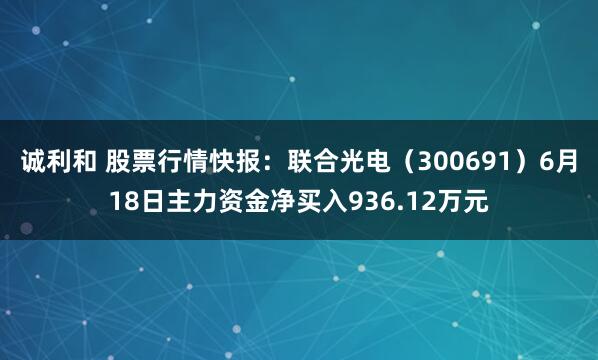诚利和 股票行情快报：联合光电（300691）6月18日主力资金净买入936.12万元