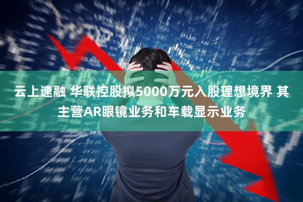 云上速融 华联控股拟5000万元入股理想境界 其主营AR眼镜业务和车载显示业务