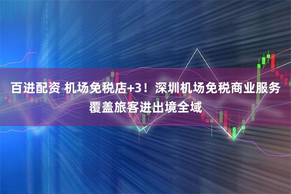 百进配资 机场免税店+3！深圳机场免税商业服务覆盖旅客进出境全域