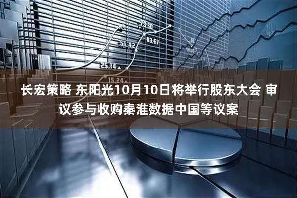 长宏策略 东阳光10月10日将举行股东大会 审议参与收购秦淮数据中国等议案