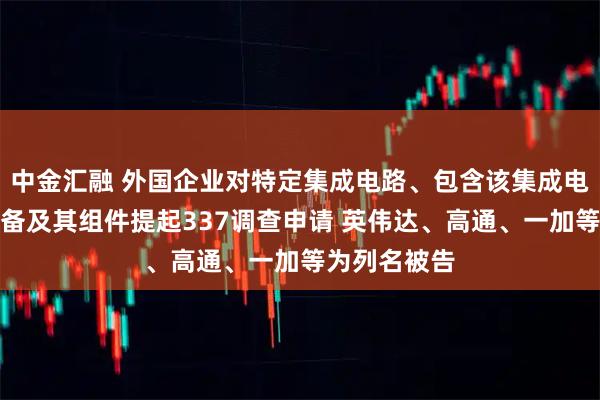 中金汇融 外国企业对特定集成电路、包含该集成电路的电子设备及其组件提起337调查申请 英伟达、高通、一加等为列名被告
