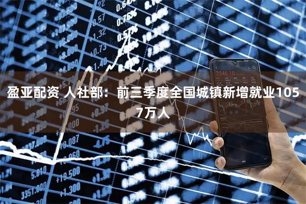 盈亚配资 人社部：前三季度全国城镇新增就业1057万人