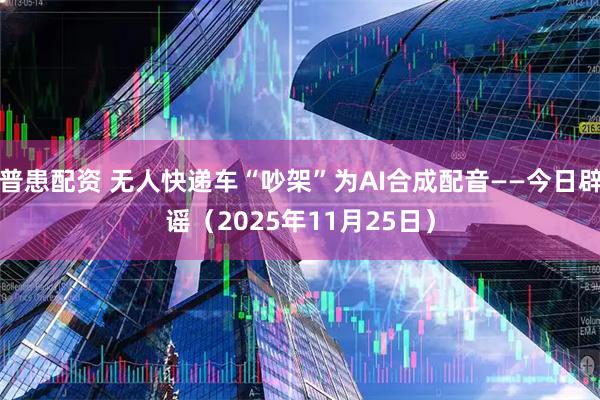 普患配资 无人快递车“吵架”为AI合成配音——今日辟谣（2025年11月25日）