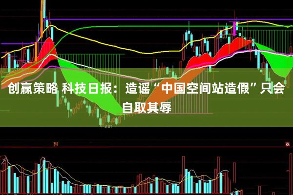 创赢策略 科技日报：造谣“中国空间站造假”只会自取其辱