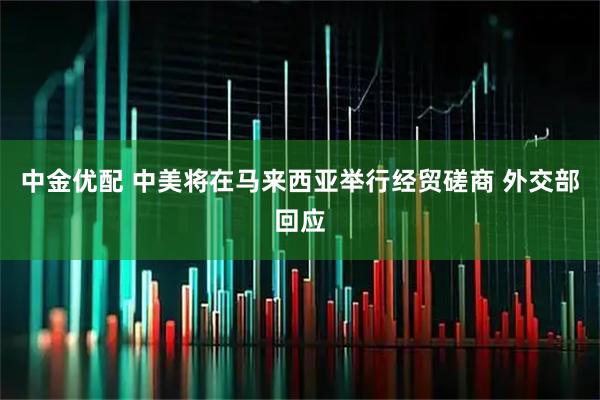 中金优配 中美将在马来西亚举行经贸磋商 外交部回应