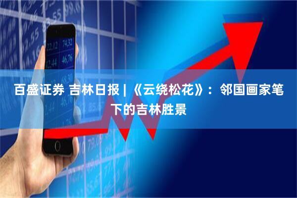 百盛证券 吉林日报 | 《云绕松花》：邻国画家笔下的吉林胜景