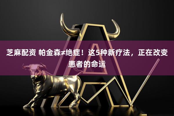 芝麻配资 帕金森≠绝症！这5种新疗法，正在改变患者的命运