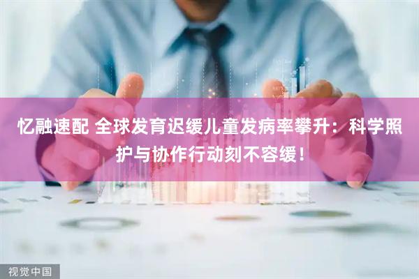 忆融速配 全球发育迟缓儿童发病率攀升：科学照护与协作行动刻不容缓！