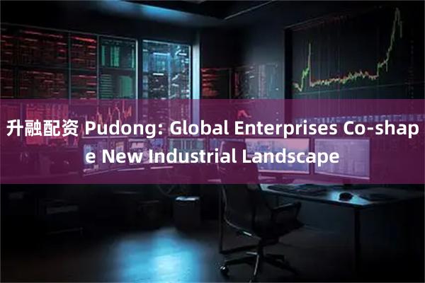 升融配资 Pudong: Global Enterprises Co-shape New Industrial Landscape