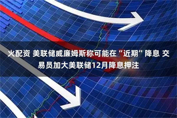 火配资 美联储威廉姆斯称可能在“近期”降息 交易员加大美联储12月降息押注