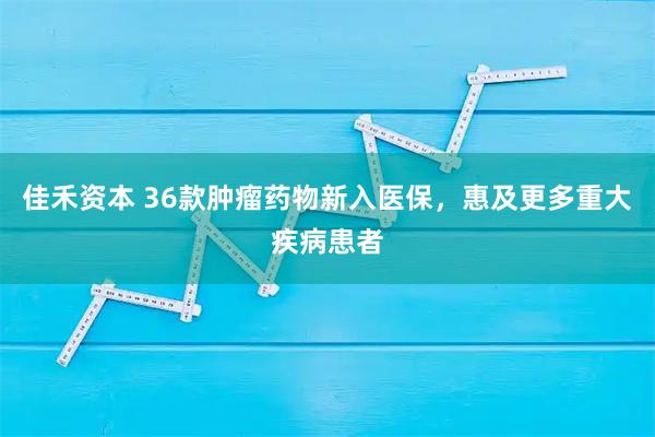 佳禾资本 36款肿瘤药物新入医保，惠及更多重大疾病患者