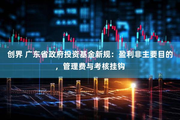 创界 广东省政府投资基金新规：盈利非主要目的，管理费与考核挂钩