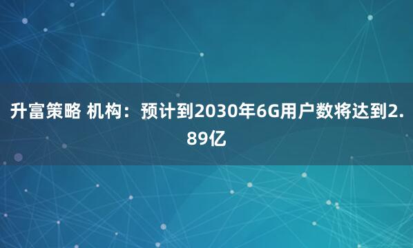 升富策略 机构：预计到2030年6G用户数将达到2.89亿