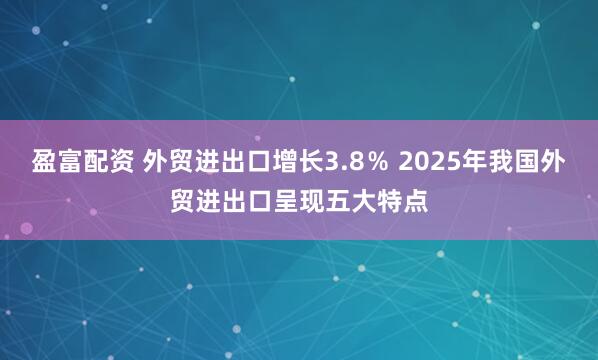 盈富配资 外贸进出口增长3.8％ 2025年我国外贸进出口呈现五大特点