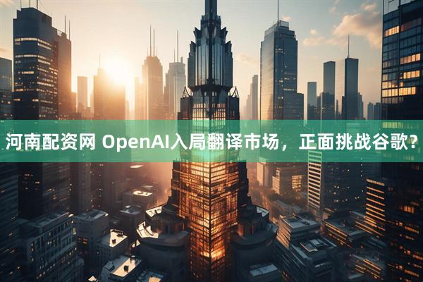 河南配资网 OpenAI入局翻译市场，正面挑战谷歌？