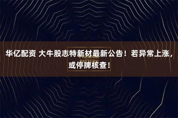 华亿配资 大牛股志特新材最新公告！若异常上涨，或停牌核查！