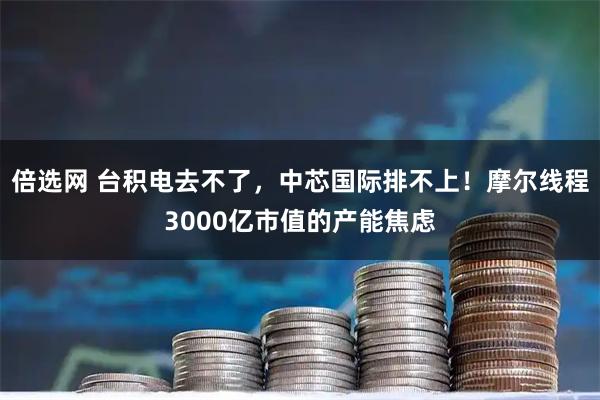 倍选网 台积电去不了，中芯国际排不上！摩尔线程3000亿市值的产能焦虑