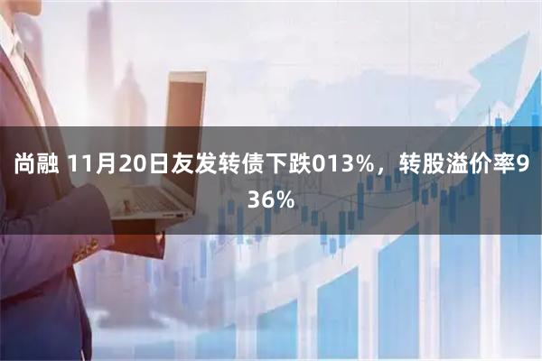 尚融 11月20日友发转债下跌013%，转股溢价率936%