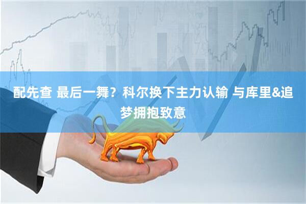 配先查 最后一舞？科尔换下主力认输 与库里&追梦拥抱致意
