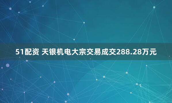 51配资 天银机电大宗交易成交288.28万元