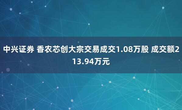 中兴证券 香农芯创大宗交易成交1.08万股 成交额213.94万元