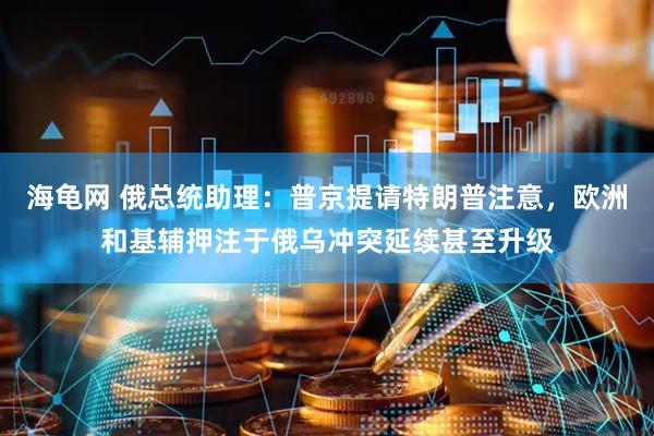 海龟网 俄总统助理：普京提请特朗普注意，欧洲和基辅押注于俄乌冲突延续甚至升级
