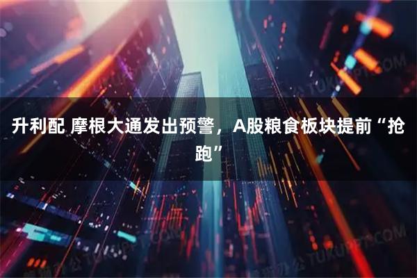 升利配 摩根大通发出预警，A股粮食板块提前“抢跑”