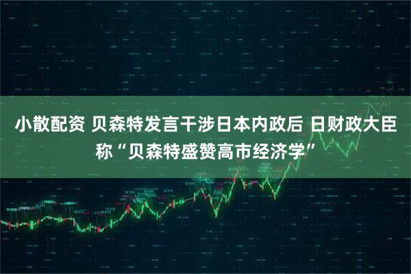 小散配资 贝森特发言干涉日本内政后 日财政大臣称“贝森特盛赞高市经济学”