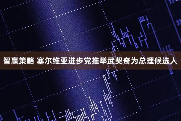 智赢策略 塞尔维亚进步党推举武契奇为总理候选人